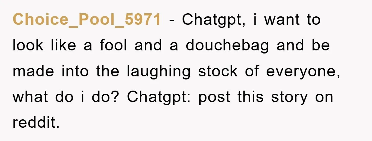 Choice_Pool_5971 − Chatgpt, i want to look like a fool and a douchebag and be made into the laughing stock of everyone, what do i do? Chatgpt: post this story...