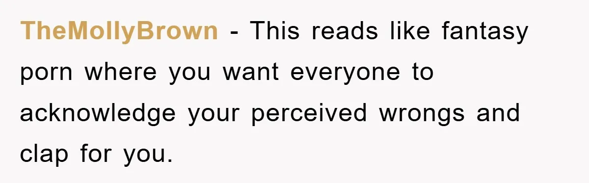 TheMollyBrown − This reads like fantasy porn where you want everyone to acknowledge your perceived wrongs and clap for you.