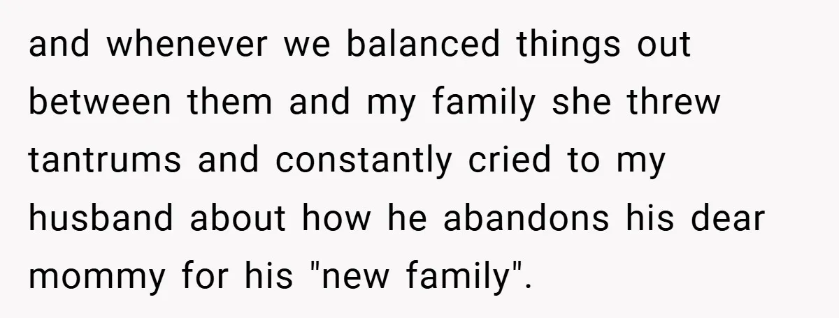 and whenever we balanced things out between them and my family she threw tantrums and constantly cried to my husband about how he abandons his dear mommy for his "new...