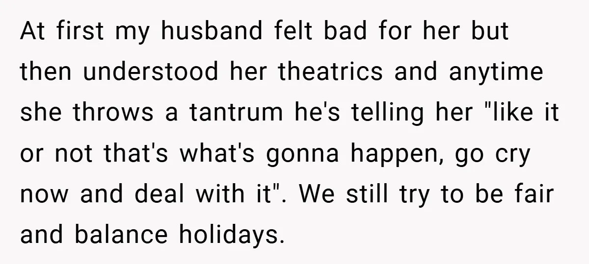 At first my husband felt bad for her but then understood her theatrics and anytime she throws a tantrum he's telling her "like it or not that's what's gonna happen,...