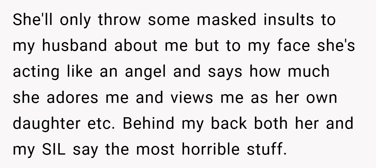 She'll only throw some masked insults to my husband about me but to my face she's acting like an angel and says how much she adores me and views me...