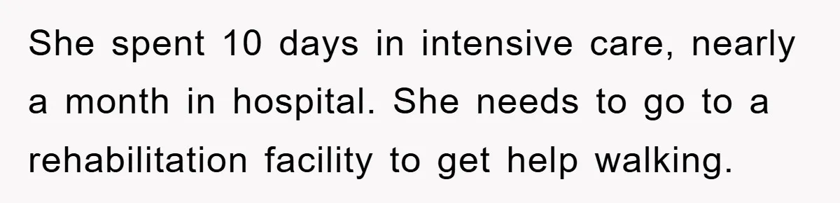 She spent 10 days in intensive care, nearly a month in hospital. She needs to go to a rehabilitation facility to get help walking.