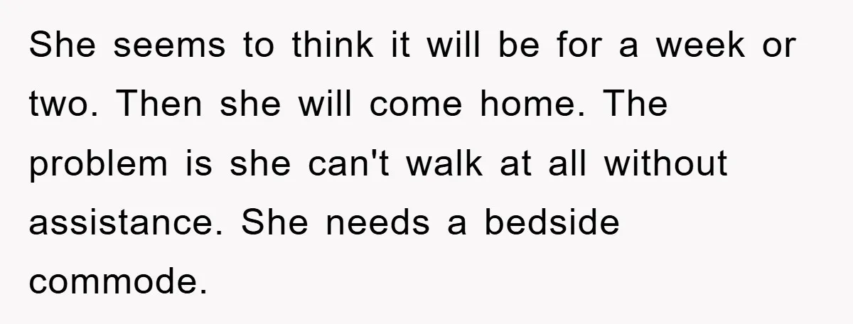 She seems to think it will be for a week or two. Then she will come home. The problem is she can't walk at all without assistance. She needs a...