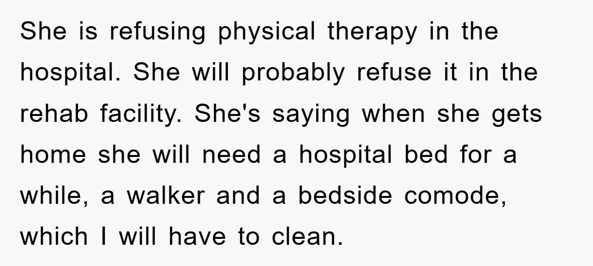 She is refusing physical therapy in the hospital. She will probably refuse it in the rehab facility. She's saying when she gets home she will need a hospital bed for...