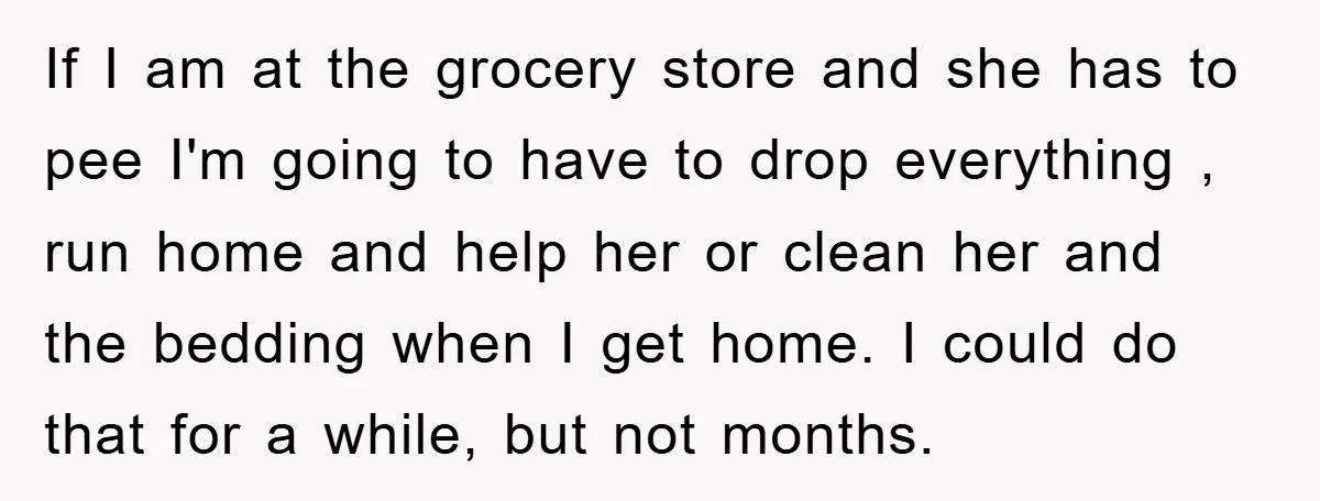If I am at the grocery store and she has to pee I'm going to have to drop everything , run home and help her or clean her and the...