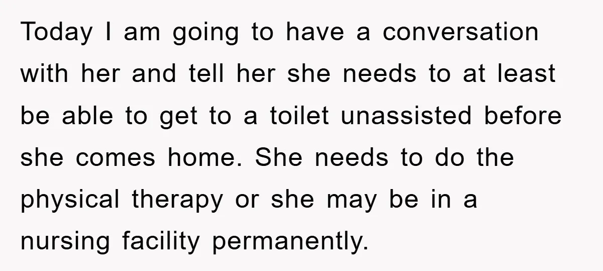 Today I am going to have a conversation with her and tell her she needs to at least be able to get to a toilet unassisted before she comes home....