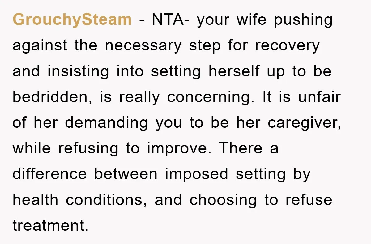 GrouchySteam − NTA- your wife pushing against the necessary step for recovery and insisting into setting herself up to be bedridden, is really concerning. It is unfair of her demanding...
