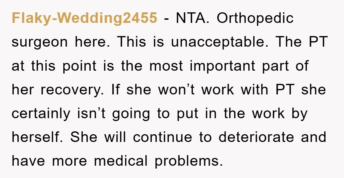 Flaky-Wedding2455 − NTA. Orthopedic surgeon here. This is unacceptable. The PT at this point is the most important part of her recovery. If she won’t work with PT she certainly...