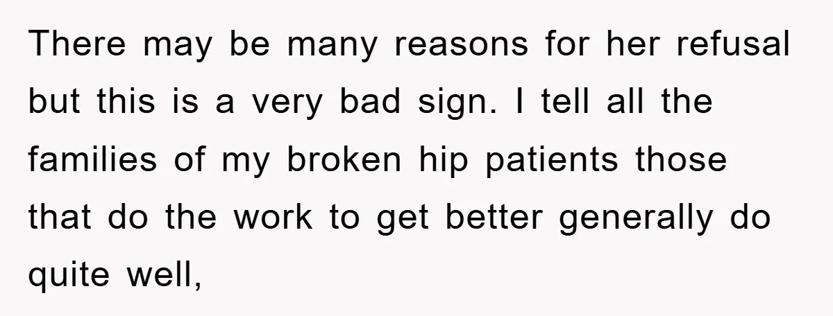 There may be many reasons for her refusal but this is a very bad sign. I tell all the families of my broken hip patients those that do the work...