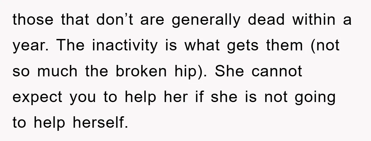 those that don’t are generally dead within a year. The inactivity is what gets them (not so much the broken hip). She cannot expect you to help her if she...