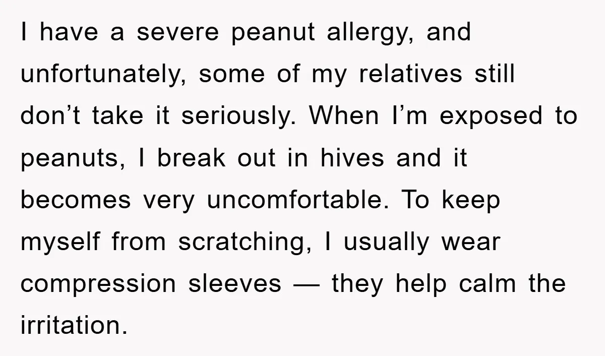 I have a severe peanut allergy, and unfortunately, some of my relatives still don’t take it seriously. When I’m exposed to peanuts, I break out in hives and it becomes...