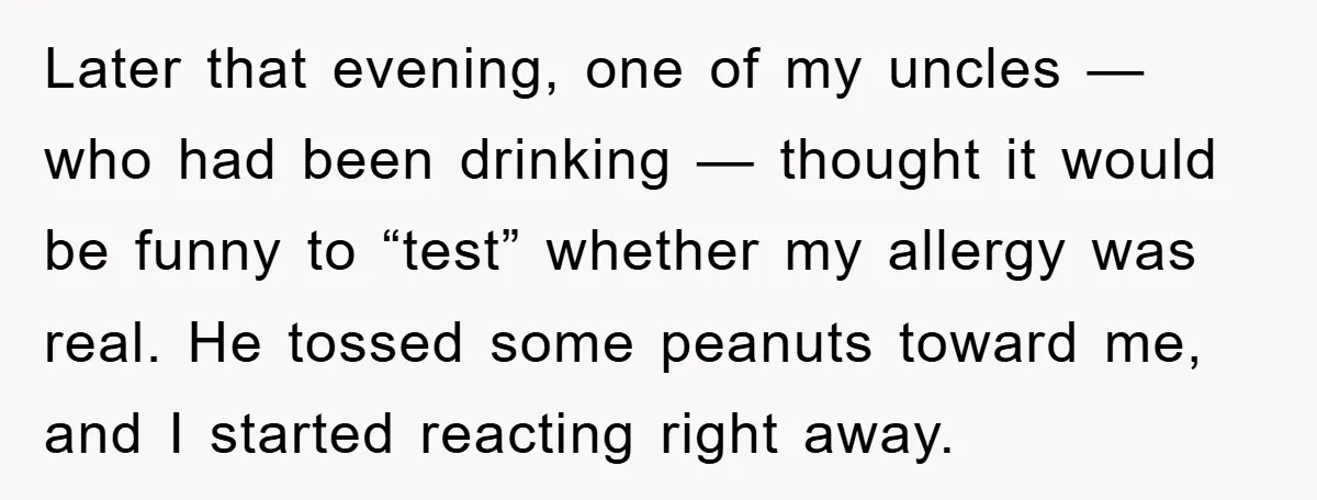 Later that evening, one of my uncles — who had been drinking — thought it would be funny to “test” whether my allergy was real. He tossed some peanuts toward...