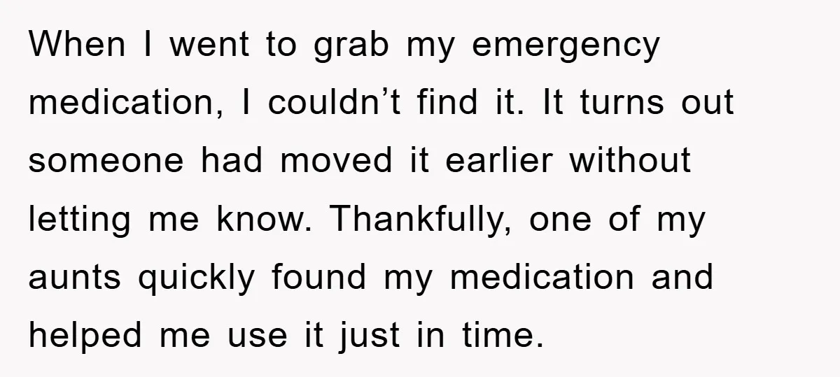 When I went to grab my emergency medication, I couldn’t find it. It turns out someone had moved it earlier without letting me know. Thankfully, one of my aunts quickly...