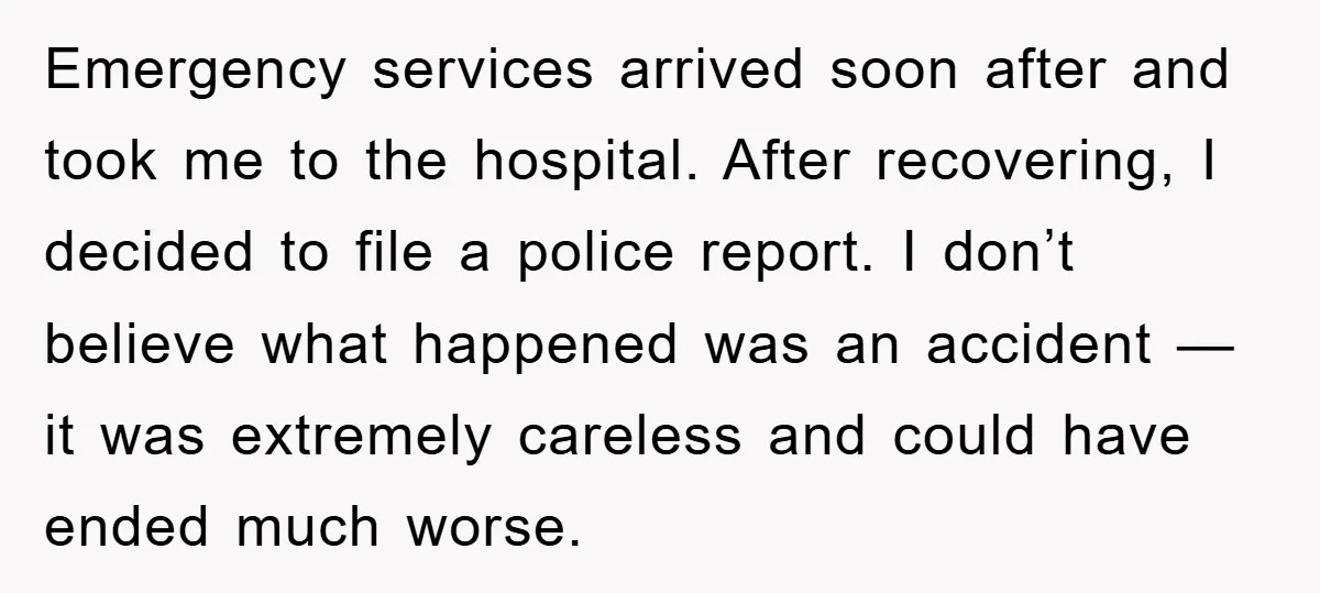 Emergency services arrived soon after and took me to the hospital. After recovering, I decided to file a police report. I don’t believe what happened was an accident — it...