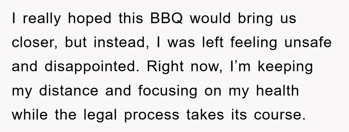 I really hoped this BBQ would bring us closer, but instead, I was left feeling unsafe and disappointed. Right now, I’m keeping my distance and focusing on my health while...