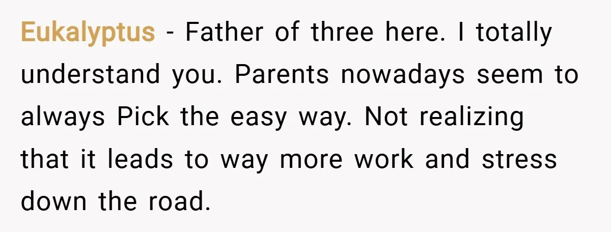 Eukalyptus − Father of three here. I totally understand you. Parents nowadays seem to always Pick the easy way. Not realizing that it leads to way more work and stress...