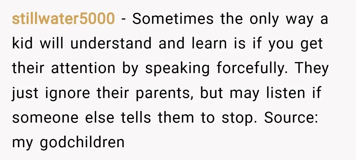 stillwater5000 − Sometimes the only way a kid will understand and learn is if you get their attention by speaking forcefully. They just ignore their parents, but may listen if...