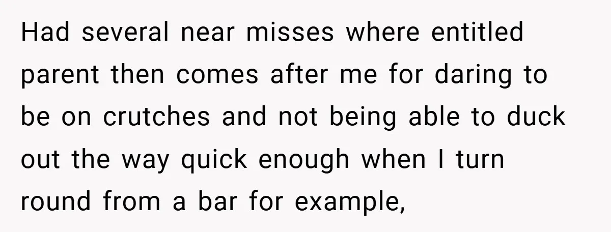 Had several near misses where entitled parent then comes after me for daring to be on crutches and not being able to duck out the way quick enough when I...