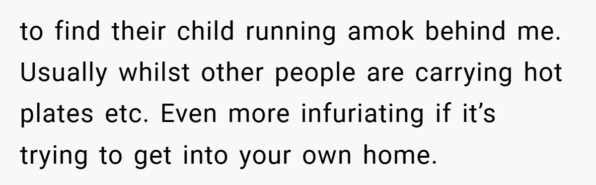 to find their child running amok behind me. Usually whilst other people are carrying hot plates etc. Even more infuriating if it’s trying to get into your own home.