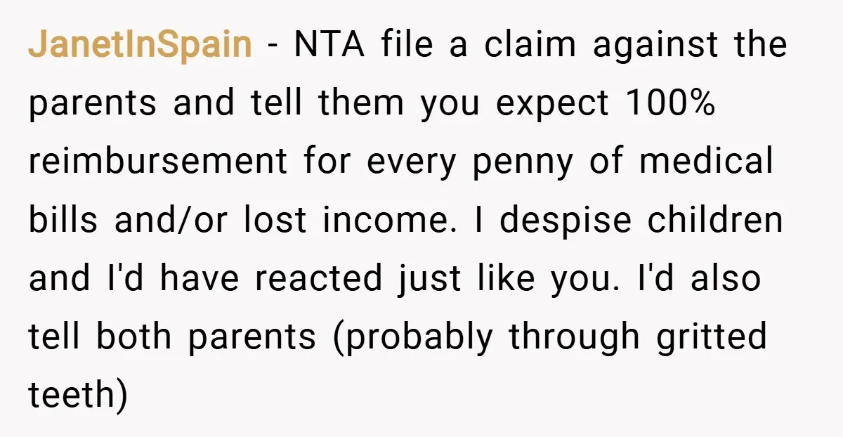 JanetInSpain − NTA file a claim against the parents and tell them you expect 100% reimbursement for every penny of medical bills and/or lost income. I despise children and I'd...