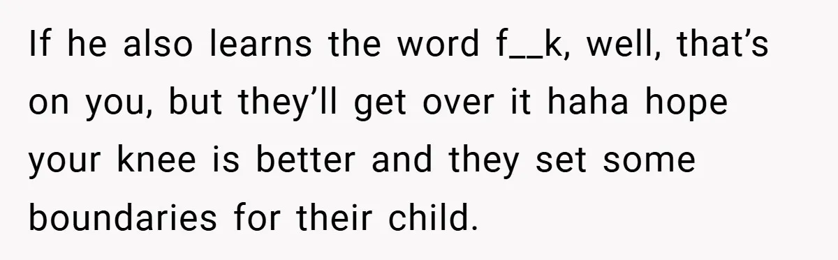 If he also learns the word f__k, well, that’s on you, but they’ll get over it haha hope your knee is better and they set some boundaries for their child.
