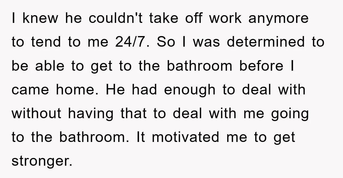 I knew he couldn't take off work anymore to tend to me 24/7. So I was determined to be able to get to the bathroom before I came home. He...
