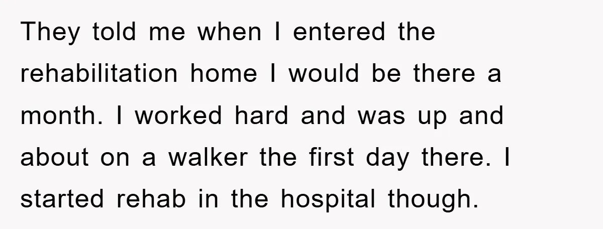 They told me when I entered the rehabilitation home I would be there a month. I worked hard and was up and about on a walker the first day there....