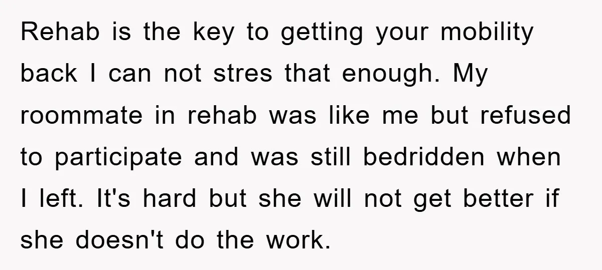 Rehab is the key to getting your mobility back I can not stres that enough. My roommate in rehab was like me but refused to participate and was still bedridden...