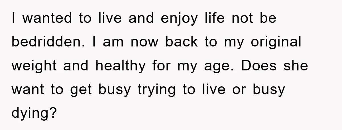 I wanted to live and enjoy life not be bedridden. I am now back to my original weight and healthy for my age. Does she want to get busy trying...