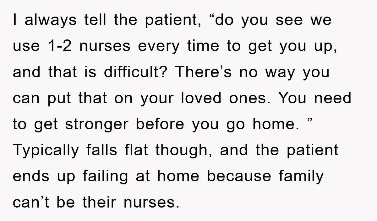 I always tell the patient, “do you see we use 1-2 nurses every time to get you up, and that is difficult? There’s no way you can put that on...