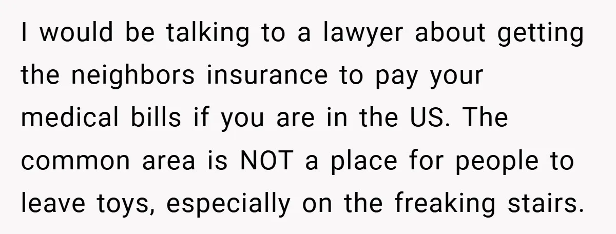 I would be talking to a lawyer about getting the neighbors insurance to pay your medical bills if you are in the US. The common area is NOT a place...