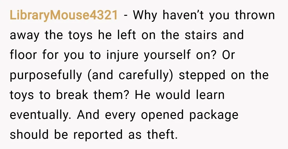 LibraryMouse4321 − Why haven’t you thrown away the toys he left on the stairs and floor for you to injure yourself on? Or purposefully (and carefully) stepped on the toys...