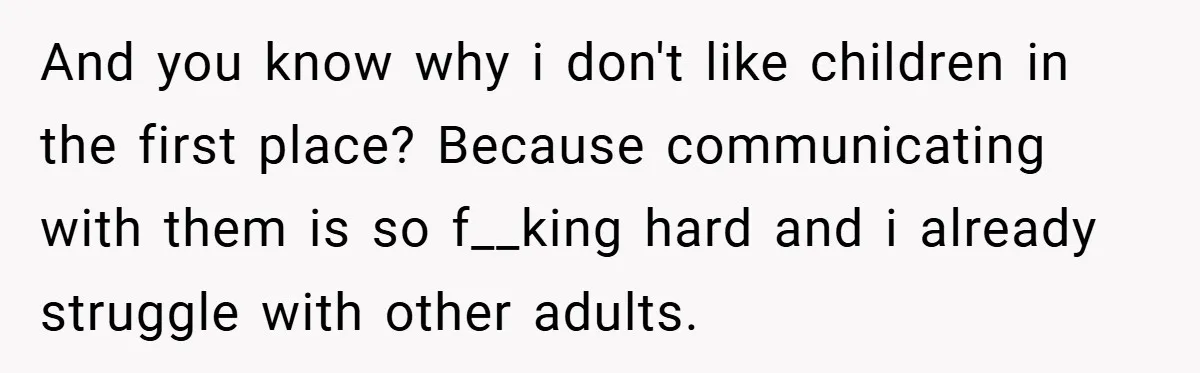 And you know why i don't like children in the first place? Because communicating with them is so f__king hard and i already struggle with other adults.