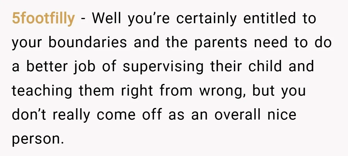 5footfilly − Well you’re certainly entitled to your boundaries and the parents need to do a better job of supervising their child and teaching them right from wrong, but you...