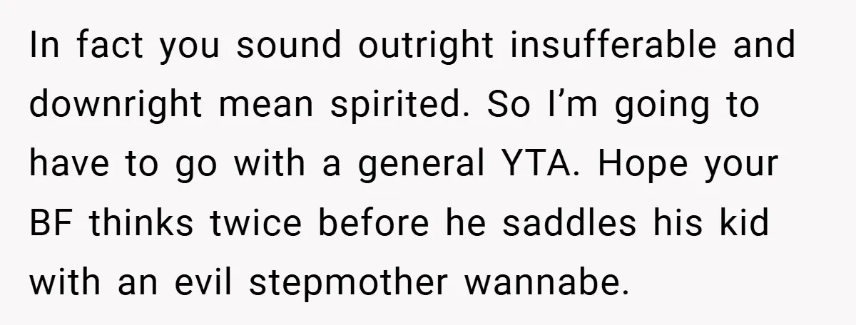 In fact you sound outright insufferable and downright mean spirited. So I’m going to have to go with a general YTA. Hope your BF thinks twice before he saddles his...