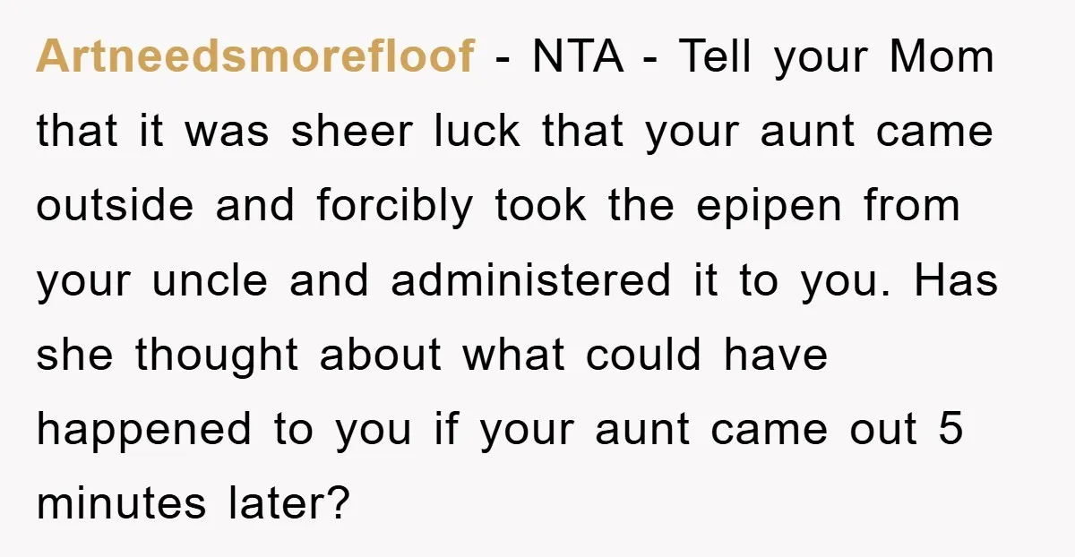 Artneedsmorefloof − NTA - Tell your Mom that it was sheer luck that your aunt came outside and forcibly took the epipen from your uncle and administered it to you....