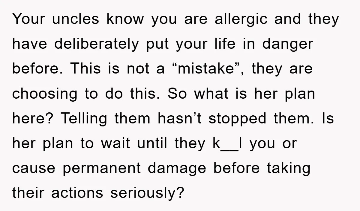 Your uncles know you are allergic and they have deliberately put your life in danger before. This is not a “mistake”, they are choosing to do this. So what is...