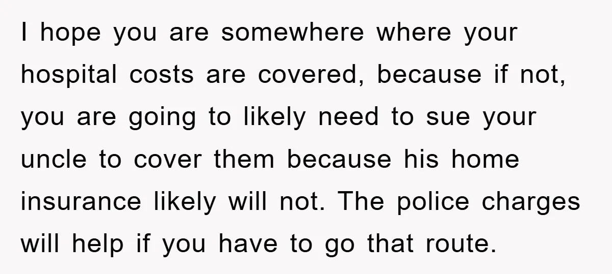 I hope you are somewhere where your hospital costs are covered, because if not, you are going to likely need to sue your uncle to cover them because his home...