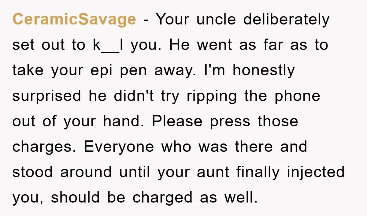 CeramicSavage − Your uncle deliberately set out to k__l you. He went as far as to take your epi pen away. I'm honestly surprised he didn't try ripping the phone...