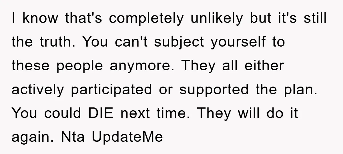 I know that's completely unlikely but it's still the truth. You can't subject yourself to these people anymore. They all either actively participated or supported the plan. You could DIE...
