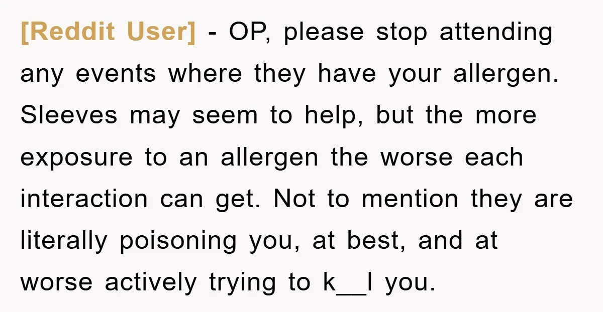 [Reddit User] − OP, please stop attending any events where they have your allergen. Sleeves may seem to help, but the more exposure to an allergen the worse each interaction...