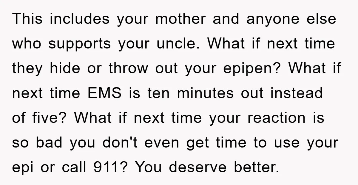 This includes your mother and anyone else who supports your uncle. What if next time they hide or throw out your epipen? What if next time EMS is ten minutes...