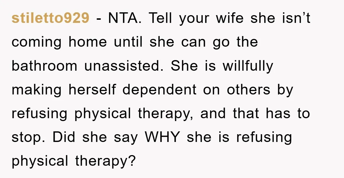 stiletto929 − NTA. Tell your wife she isn’t coming home until she can go the bathroom unassisted. She is willfully making herself dependent on others by refusing physical therapy, and...