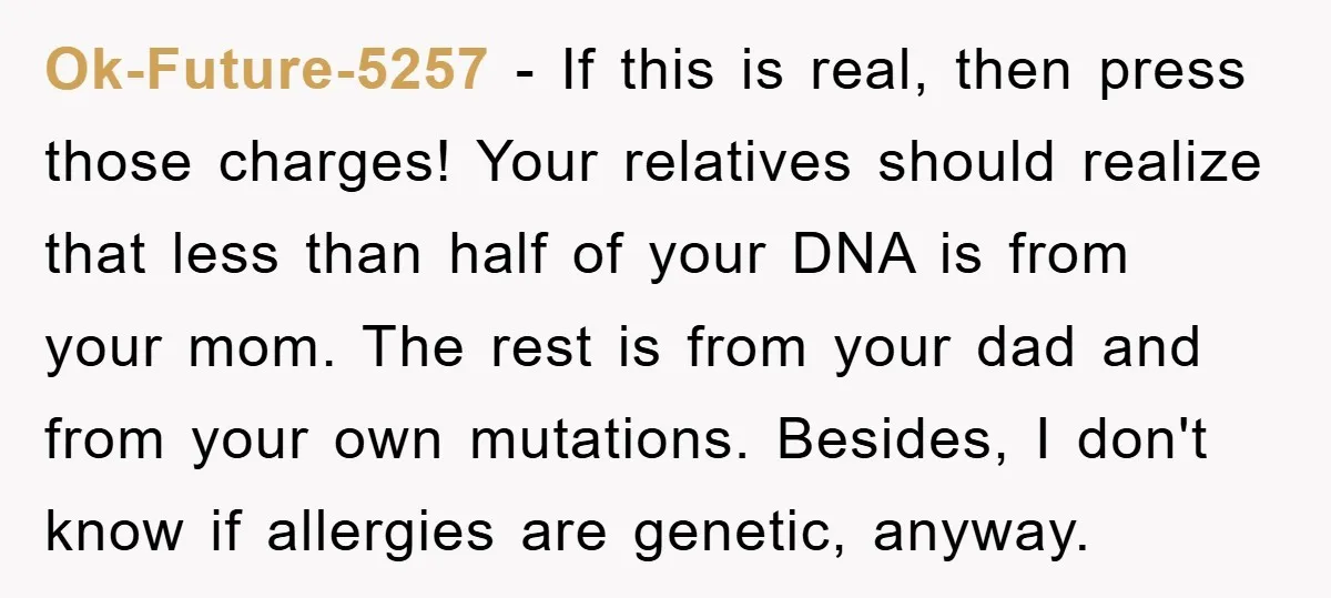 Ok-Future-5257 − If this is real, then press those charges! Your relatives should realize that less than half of your DNA is from your mom. The rest is from your...