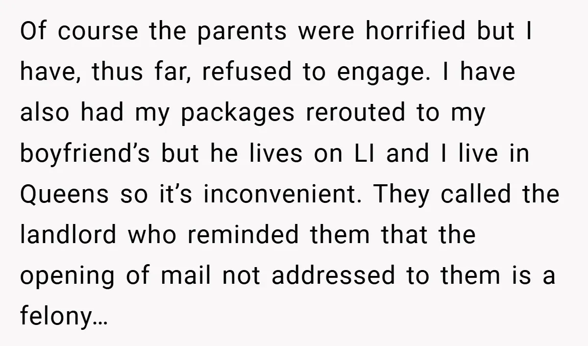 Of course the parents were horrified but I have, thus far, refused to engage. I have also had my packages rerouted to my boyfriend’s but he lives on LI and...