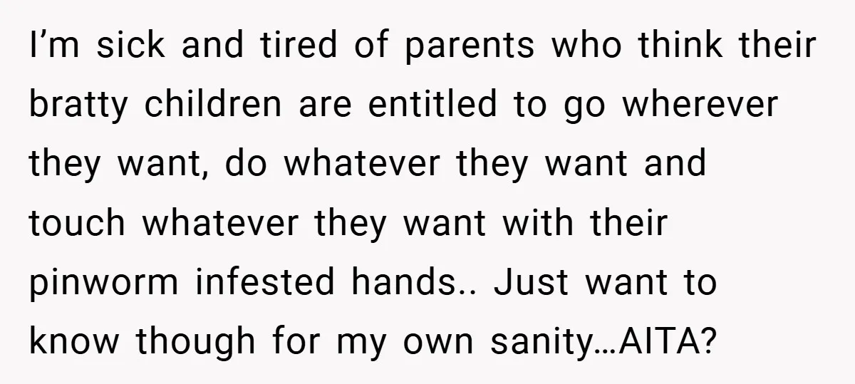 I’m sick and tired of parents who think their bratty children are entitled to go wherever they want, do whatever they want and touch whatever they want with their pinworm...