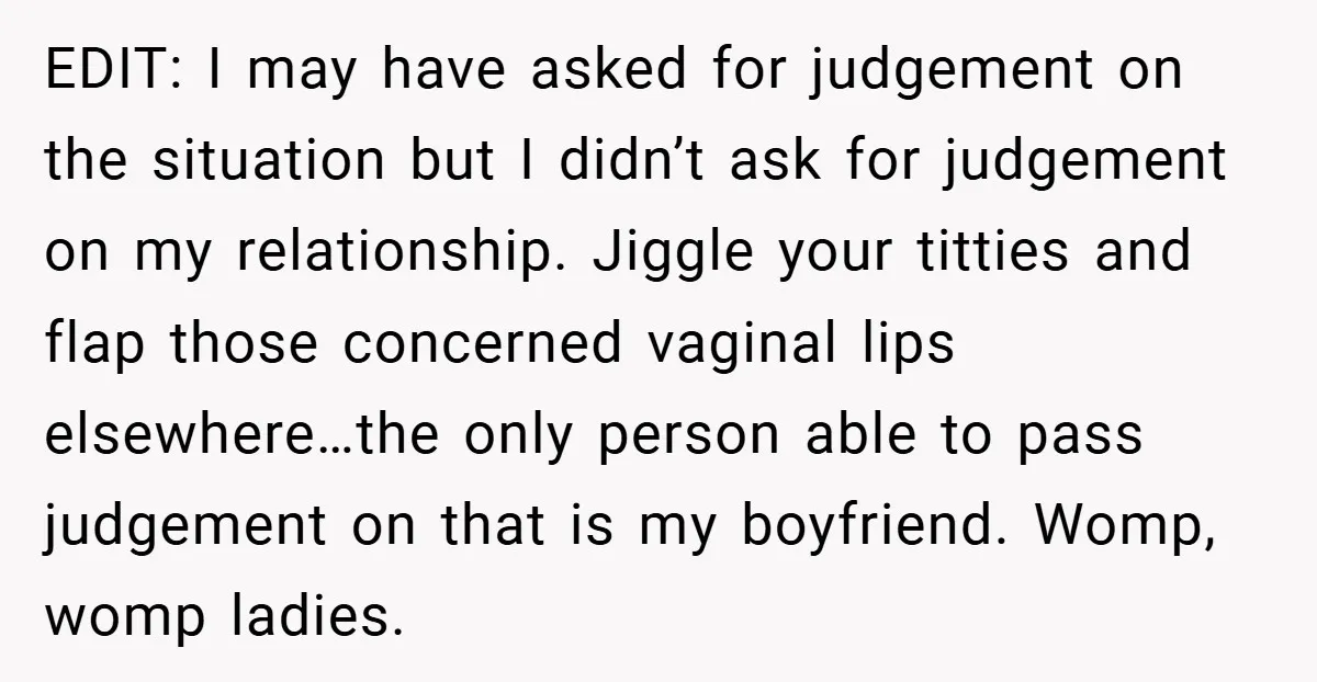 EDIT: I may have asked for judgement on the situation but I didn’t ask for judgement on my relationship. Jiggle your titties and flap those concerned vaginal lips elsewhere…the only...
