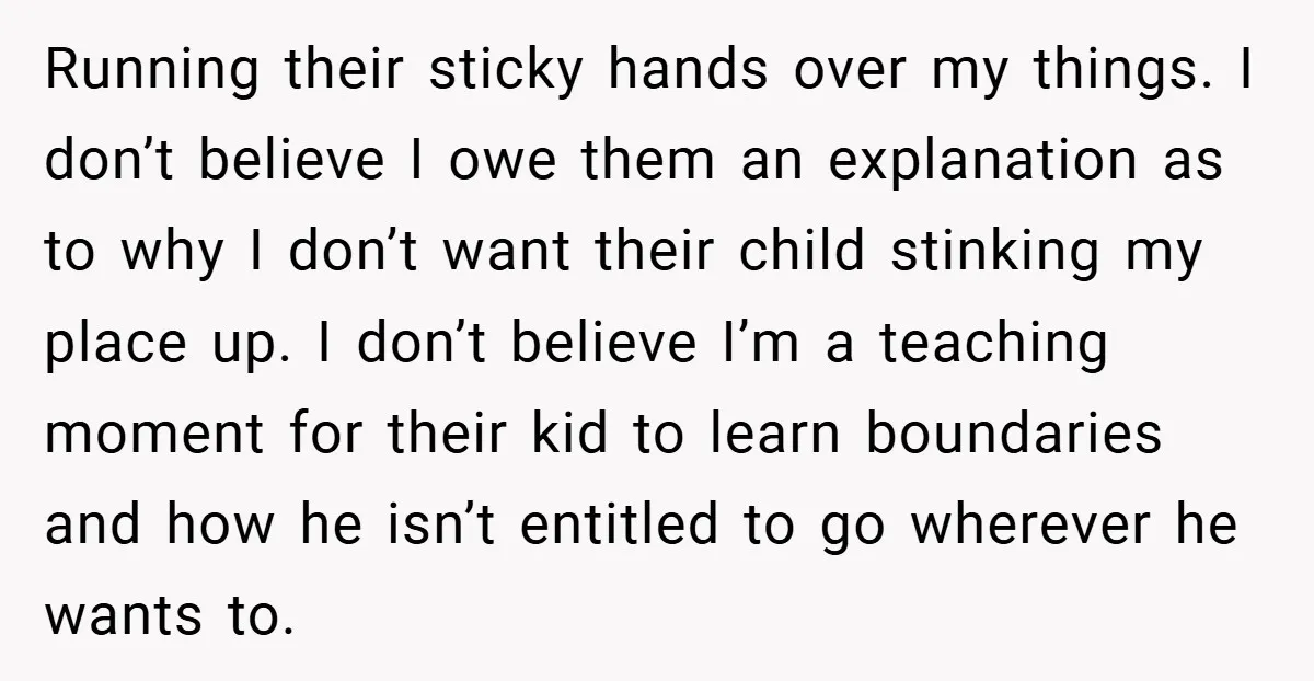 Running their sticky hands over my things. I don’t believe I owe them an explanation as to why I don’t want their child stinking my place up. I don’t believe...