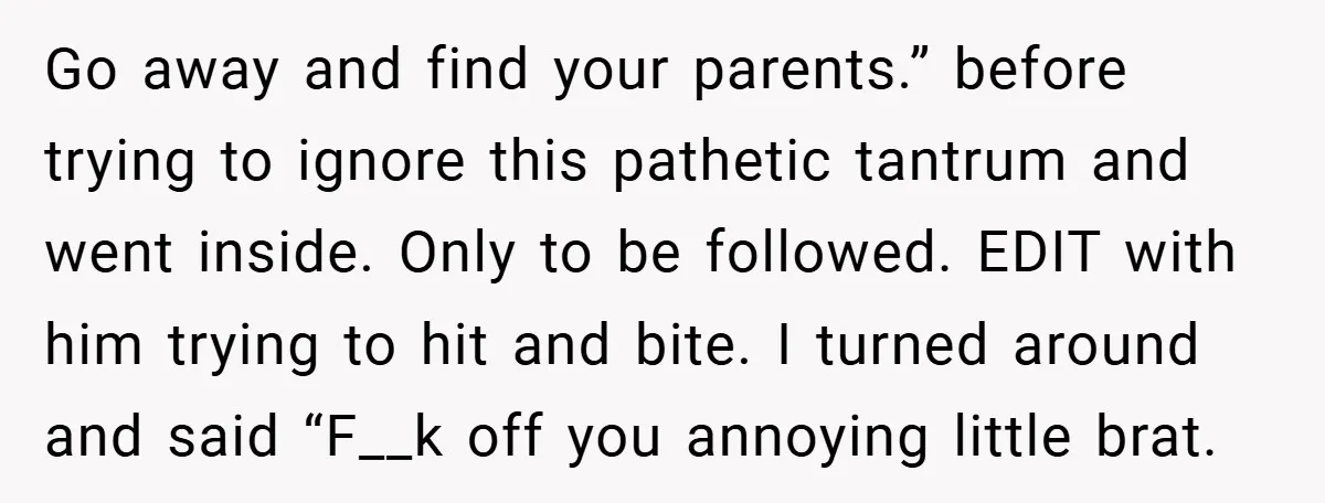 Go away and find your parents.” before trying to ignore this pathetic tantrum and went inside. Only to be followed. EDIT with him trying to hit and bite. I turned...