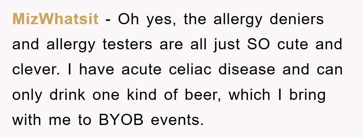 MizWhatsit − Oh yes, the allergy deniers and allergy testers are all just SO cute and clever. I have acute celiac disease and can only drink one kind of beer,...